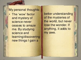 My personal thoughts:
• The ‘wow’ factor
and mystery of
science never
ceases to amaze
me. By studying
science and
learning/discovering
new things I gain a
better understanding
of the mysteries of
the world, but never
lose the wonder. If
anything, it adds to
my awe.
 