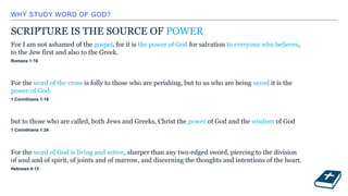 WHY STUDY WORD OF GOD?
SCRIPTURE IS THE SOURCE OF POWER
For I am not ashamed of the gospel, for it is the power of God for salvation to everyone who believes,
to the Jew first and also to the Greek.
Romans 1:16
For the word of the cross is folly to those who are perishing, but to us who are being saved it is the
power of God.
1 Corinthians 1:18
but to those who are called, both Jews and Greeks, Christ the power of God and the wisdom of God
1 Corinthians 1:24
For the word of God is living and active, sharper than any two-edged sword, piercing to the division
of soul and of spirit, of joints and of marrow, and discerning the thoughts and intentions of the heart.
Hebrews 4:12
 