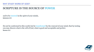 WHY STUDY WORD OF GOD?
SCRIPTURE IS THE SOURCE OF POWER
and to be renewed in the spirit of your minds,
Ephesians 4:23
Do not be conformed to this world, but be transformed by the renewal of your mind, that by testing
you may discern what is the will of God, what is good and acceptable and perfect.
Romans 12:2
 