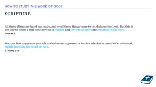 HOW TO STUDY THE WORD OF GOD?
SCRIPTURE
All these things my hand has made, and so all these things came to be, declares the Lord. But this is
the one to whom I will look: he who is humble and contrite in spirit and trembles at my word.
Isaiah 66:2
Do your best to present yourself to God as one approved, a worker who has no need to be ashamed,
rightly handling the word of truth.
2 Timothy 2:15
 