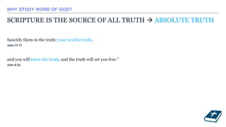 WHY STUDY WORD OF GOD?
SCRIPTURE IS THE SOURCE OF ALL TRUTH  ABSOLUTE TRUTH
Sanctify them in the truth; your word is truth.
John 17:17
and you will know the truth, and the truth will set you free.”
John 8:32
 