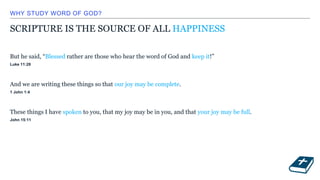 WHY STUDY WORD OF GOD?
SCRIPTURE IS THE SOURCE OF ALL HAPPINESS
But he said, “Blessed rather are those who hear the word of God and keep it!”
Luke 11:28
And we are writing these things so that our joy may be complete.
1 John 1:4
These things I have spoken to you, that my joy may be in you, and that your joy may be full.
John 15:11
 