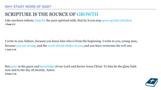WHY STUDY WORD OF GOD?
SCRIPTURE IS THE SOURCE OF GROWTH
Like newborn infants, long for the pure spiritual milk, that by it you may grow up into salvation
1 Peter 2:2
I write to you, fathers, because you know him who is from the beginning. I write to you, young men,
because you are strong, and the word of God abides in you, and you have overcome the evil one.
1 John 2:14
But grow in the grace and knowledge of our Lord and Savior Jesus Christ. To him be the glory both
now and to the day of eternity. Amen.
2 Peter 3:18
 