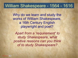 William Shakespeare - 1564 - 1616William Shakespeare - 1564 - 1616
Why do we learn and study the
works of William Shakespeare,
a 16th Century English
playwright and poet?
Apart from a 'requirement' to
study Shakespeare, what
positive reasons can you think
of to study Shakespeare?
www.englishabc.co.uk 2014
 