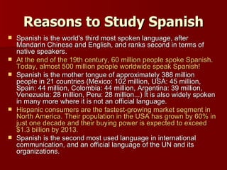 Reasons to Study Spanish Spanish is the world's third most spoken language, after Mandarin Chinese and English, and ranks second in terms of native speakers. At the end of the 19th century, 60 million people spoke Spanish. Today, almost 500 million people worldwide speak Spanish! Spanish is the mother tongue of approximately 388 million people in 21 countries (Mexico: 102 million, USA: 45 million, Spain: 44 million, Colombia: 44 million, Argentina: 39 million, Venezuela: 28 million, Peru: 28 million...) It is also widely spoken in many more where it is not an official language. Hispanic consumers are the fastest-growing market segment in North America. Their population in the USA has grown by 60% in just one decade and their buying power is expected to exceed $1.3 billion by 2013. Spanish is the second most used language in international communication, and an official language of the UN and its organizations. 
