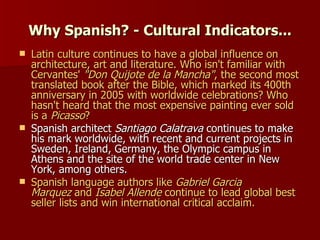 Why Spanish? - Cultural Indicators... Latin culture continues to have a global influence on architecture, art and literature. Who isn't familiar with Cervantes'  "Don Quijote de la Mancha" , the second most translated book after the Bible, which marked its 400th anniversary in 2005 with worldwide celebrations? Who hasn't heard that the most expensive painting ever sold is a  Picasso ? Spanish architect  Santiago Calatrava  continues to make his mark worldwide, with recent and current projects in Sweden, Ireland, Germany, the Olympic campus in Athens and the site of the world trade center in New York, among others. Spanish language authors like  Gabriel Garcia Marquez  and  Isabel Allende  continue to lead global best seller lists and win international critical acclaim. 