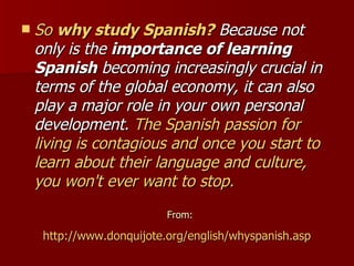 So  why study Spanish?  Because not only is the  importance of learning Spanish  becoming increasingly crucial in terms of the global economy, it can also play a major role in your own personal development.  The Spanish passion for living is contagious and once you start to learn about their language and culture, you won't ever want to stop. From: http://www.donquijote.org/english/whyspanish.asp   