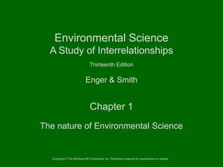 Environmental Science
A Study of Interrelationships
Thirteenth Edition

Enger & Smith

Chapter 1
The nature of Environmental Science

Copyright © The McGraw-Hill Companies, Inc. Permission required for reproduction or display.

 