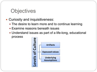 Objectives
 Curiosity and inquisitiveness:
 The desire to learn more and to continue learning
 Examine the reasoning beneath the issues
 Understand issues as part of a life-long, educational
process
 