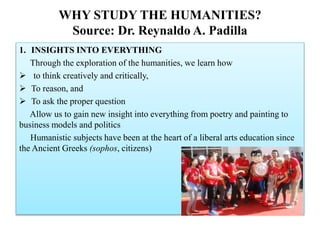 WHY STUDY THE HUMANITIES?
Source: Dr. Reynaldo A. Padilla
1. INSIGHTS INTO EVERYTHING
Through the exploration of the humanities, we learn how
 to think creatively and critically,
 To reason, and
 To ask the proper question
Allow us to gain new insight into everything from poetry and painting to
business models and politics
Humanistic subjects have been at the heart of a liberal arts education since
the Ancient Greeks (sophos, citizens)
 