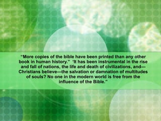 “ More copies of the bible have been printed than any other book in human history.”  ‘It has been instrumental in the rise and fall of nations, the life and death of civilizations, and—Christians believe—the salvation or damnation of multitudes of souls? No one in the modern world is free from the influence of the Bible.” 