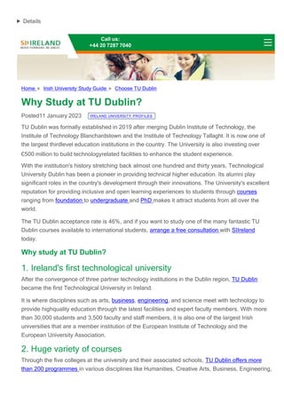 Details
Home » Irish University Study Guide » Choose TU Dublin
Why Study at TU Dublin?
Posted11 January 2023 IRELAND UNIVERSITY PROFILES
TU Dublin was formally established in 2019 after merging Dublin Institute of Technology, the
Institute of Technology Blanchardstown and the Institute of Technology Tallaght. It is now one of
the largest thirdlevel education institutions in the country. The University is also investing over
€500 million to build technologyrelated facilities to enhance the student experience.
With the institution's history stretching back almost one hundred and thirty years, Technological
University Dublin has been a pioneer in providing technical higher education. Its alumni play
significant roles in the country's development through their innovations. The University's excellent
reputation for providing inclusive and open learning experiences to students through courses
ranging from foundation to undergraduate and PhD makes it attract students from all over the
world.
The TU Dublin acceptance rate is 46%, and if you want to study one of the many fantastic TU
Dublin courses available to international students, arrange a free consultation with SIIreland
today.
Why study at TU Dublin?
1. Ireland's first technological university
After the convergence of three partner technology institutions in the Dublin region, TU Dublin
became the first Technological University in Ireland.
It is where disciplines such as arts, business, engineering, and science meet with technology to
provide highquality education through the latest facilities and expert faculty members. With more
than 30,000 students and 3,500 faculty and staff members, it is also one of the largest Irish
universities that are a member institution of the European Institute of Technology and the
European University Association.
2. Huge variety of courses
Through the five colleges at the university and their associated schools, TU Dublin offers more
than 200 programmes in various disciplines like Humanities, Creative Arts, Business, Engineering,
Call us:
+44 20 7287 7040
 