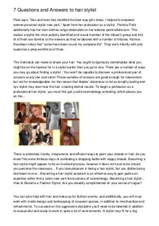 7 Questions and Answers to hair stylist

Field says: ''Sex and town has modified the best way girls dress, I helped to empower
women personal stylist new york.'' Apart from her profession as a stylist , Patricia Field
additionally has her own clothes range obtainable on her website patriciafield.com. This
makes a stylist the most publicly identified and visual member of the tribute's group and lots
of of them are familiar to the viewers as they've labored with a number of tributes. Katniss
Everdeen notes that "some have been round my complete life". They work intently with and
supervise a prep workforce of three.



This individual can make or break your hair. You ought to rigorously contemplate what you
might be on the lookout for in a stylist earlier than you go to one. There are a number of ways
you may go about finding a stylist : You won't be capable to discover a professional pair of
scissors at any low cost store! These varieties of scissors are good enough for newcomers
but not for knowledgeable, for the reason that blades' sharpness is not as lengthy lasting and
nyc stylist may even tear the hair, creating dismal results. To begin a profession as a
professional hair stylist, you must first get a solid cosmetology schooling, which places you
on the...




There is protected, handy, inexpensive and efficient ways to paint your dreads or hair, do you
know? No extra limitless days of combating a dropping battle with nappy dreads. Becoming a
hair stylist might appear to be an involved process, however it does not have to be should
you perceive the necessary... If you take pleasure in being a hair stylist, but you dislike being
tied down to one... Becoming a hair stylist assistant is an effective way to gain palms-on
expertise within find a salon new york the business of cosmetology. Becoming a hair stylist...
How to Become a Fashion Stylist. Are you steadily complimented on your sense of vogue?



You can also help with hair and make-up for fashion events, and additionally, you will must
work with inside design and landscaping of occasion spaces, in addition to merchandise and
refreshments. To succeed on this aggressive discipline you'll need to be talented in addition
to resourceful and ready to work in quite a lot of environments. A stylist may fit for a big
 