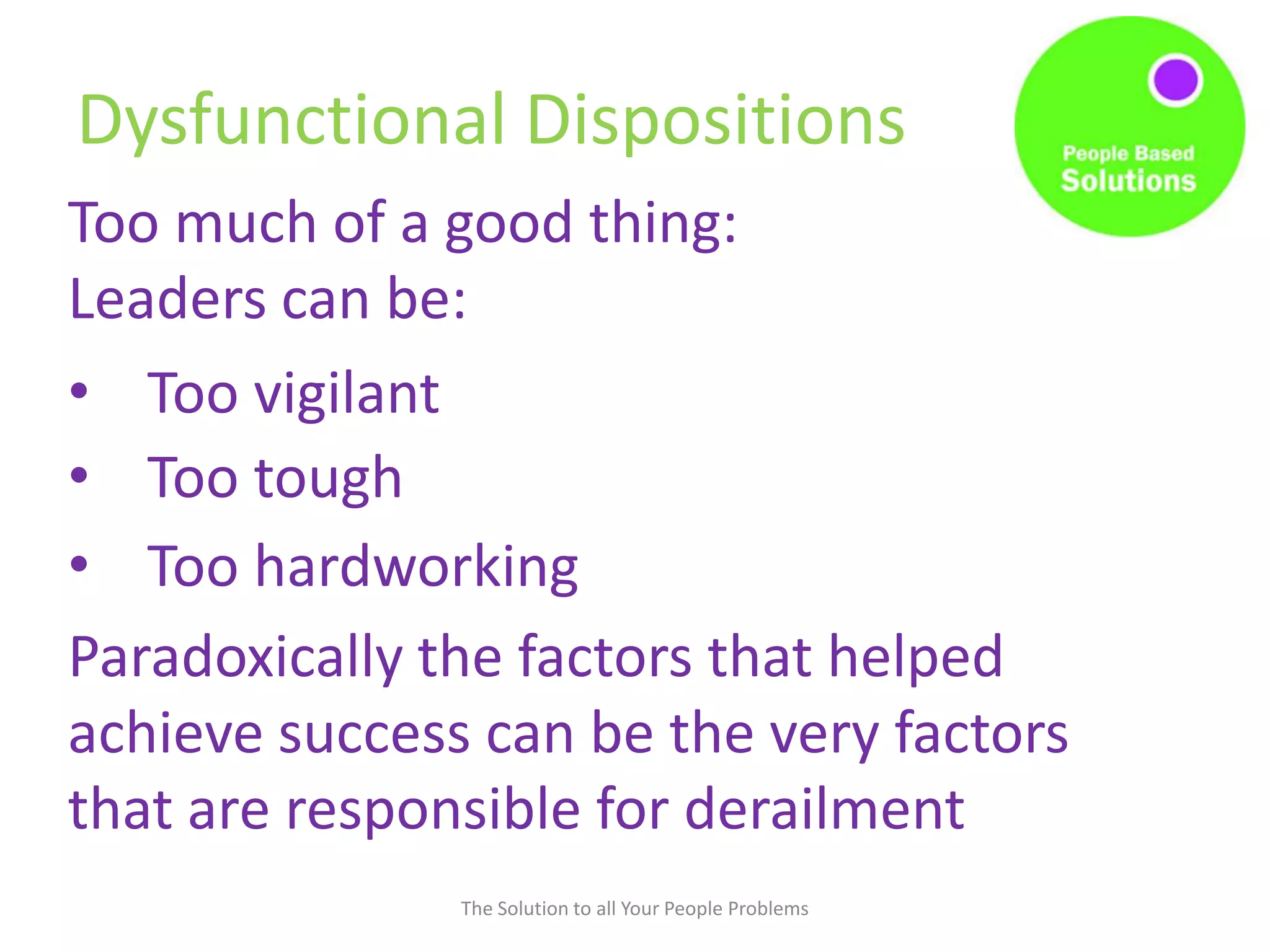 Dysfunctional Dispositions
The Solution to all Your People Problems
Too much of a good thing:
Leaders can be:
• Too vigilant
• Too tough
• Too hardworking
Paradoxically the factors that helped
achieve success can be the very factors
that are responsible for derailment
 