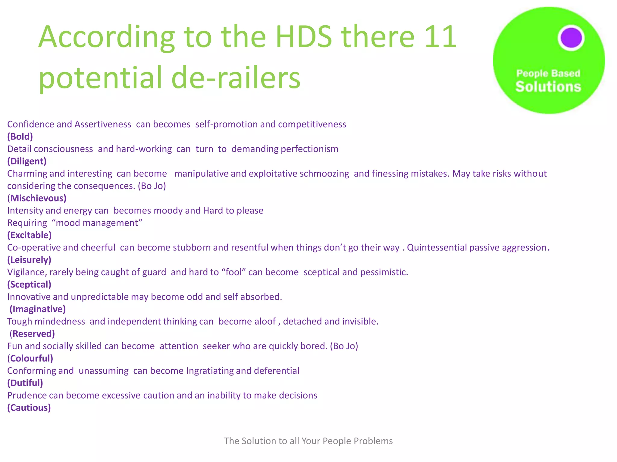 According to the HDS there 11
potential de-railers
The Solution to all Your People Problems
Confidence and Assertiveness can becomes self-promotion and competitiveness
(Bold)
Detail consciousness and hard-working can turn to demanding perfectionism
(Diligent)
Charming and interesting can become manipulative and exploitative schmoozing and finessing mistakes. May take risks without
considering the consequences. (Bo Jo)
(Mischievous)
Intensity and energy can becomes moody and Hard to please
Requiring “mood management”
(Excitable)
Co-operative and cheerful can become stubborn and resentful when things don’t go their way . Quintessential passive aggression.
(Leisurely)
Vigilance, rarely being caught of guard and hard to “fool” can become sceptical and pessimistic.
(Sceptical)
Innovative and unpredictable may become odd and self absorbed.
(Imaginative)
Tough mindedness and independent thinking can become aloof , detached and invisible.
(Reserved)
Fun and socially skilled can become attention seeker who are quickly bored. (Bo Jo)
(Colourful)
Conforming and unassuming can become Ingratiating and deferential
(Dutiful)
Prudence can become excessive caution and an inability to make decisions
(Cautious)
 