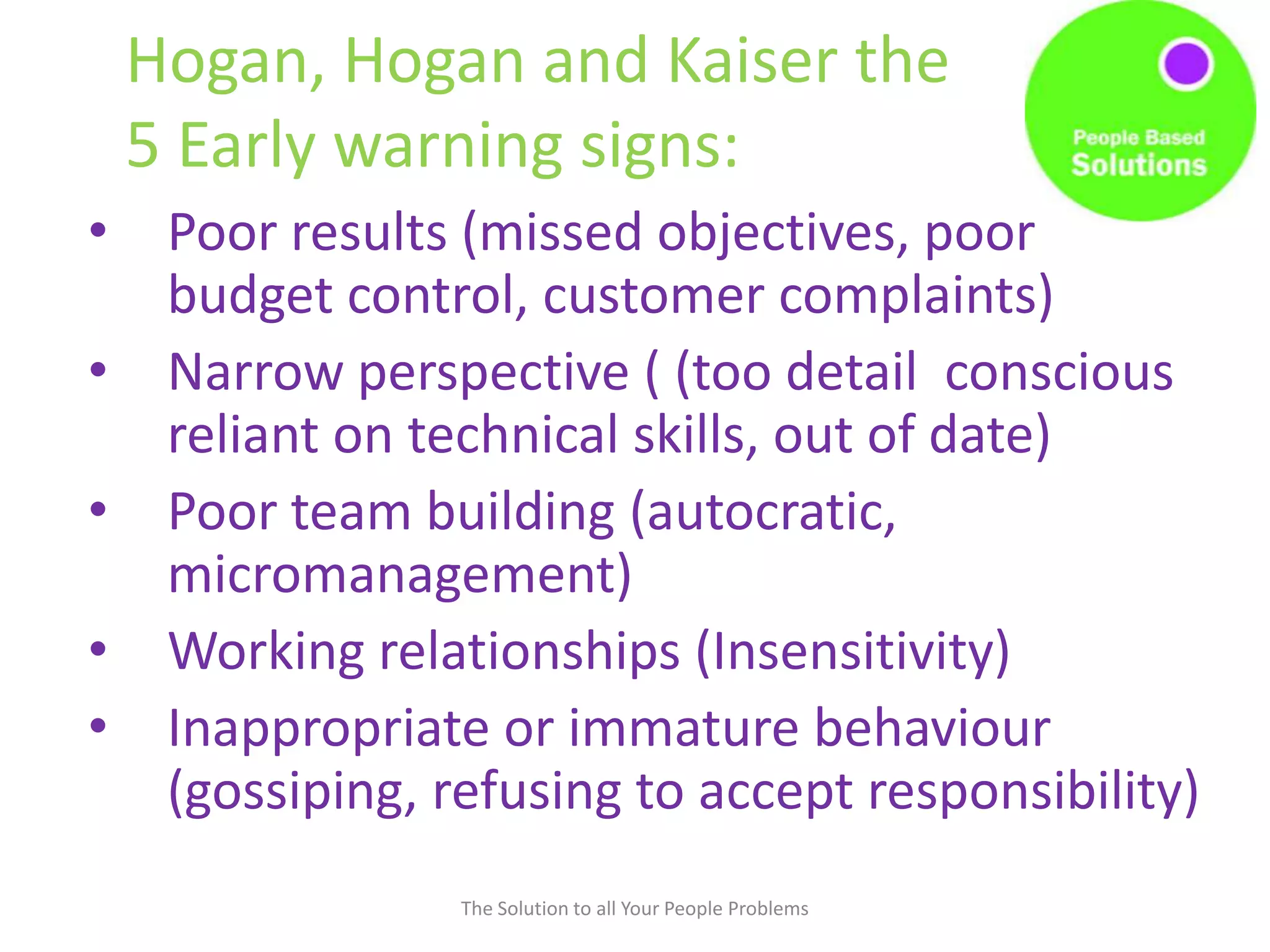 Hogan, Hogan and Kaiser the
5 Early warning signs:
• Poor results (missed objectives, poor
budget control, customer complaints)
• Narrow perspective ( (too detail conscious
reliant on technical skills, out of date)
• Poor team building (autocratic,
micromanagement)
• Working relationships (Insensitivity)
• Inappropriate or immature behaviour
(gossiping, refusing to accept responsibility)
The Solution to all Your People Problems
 