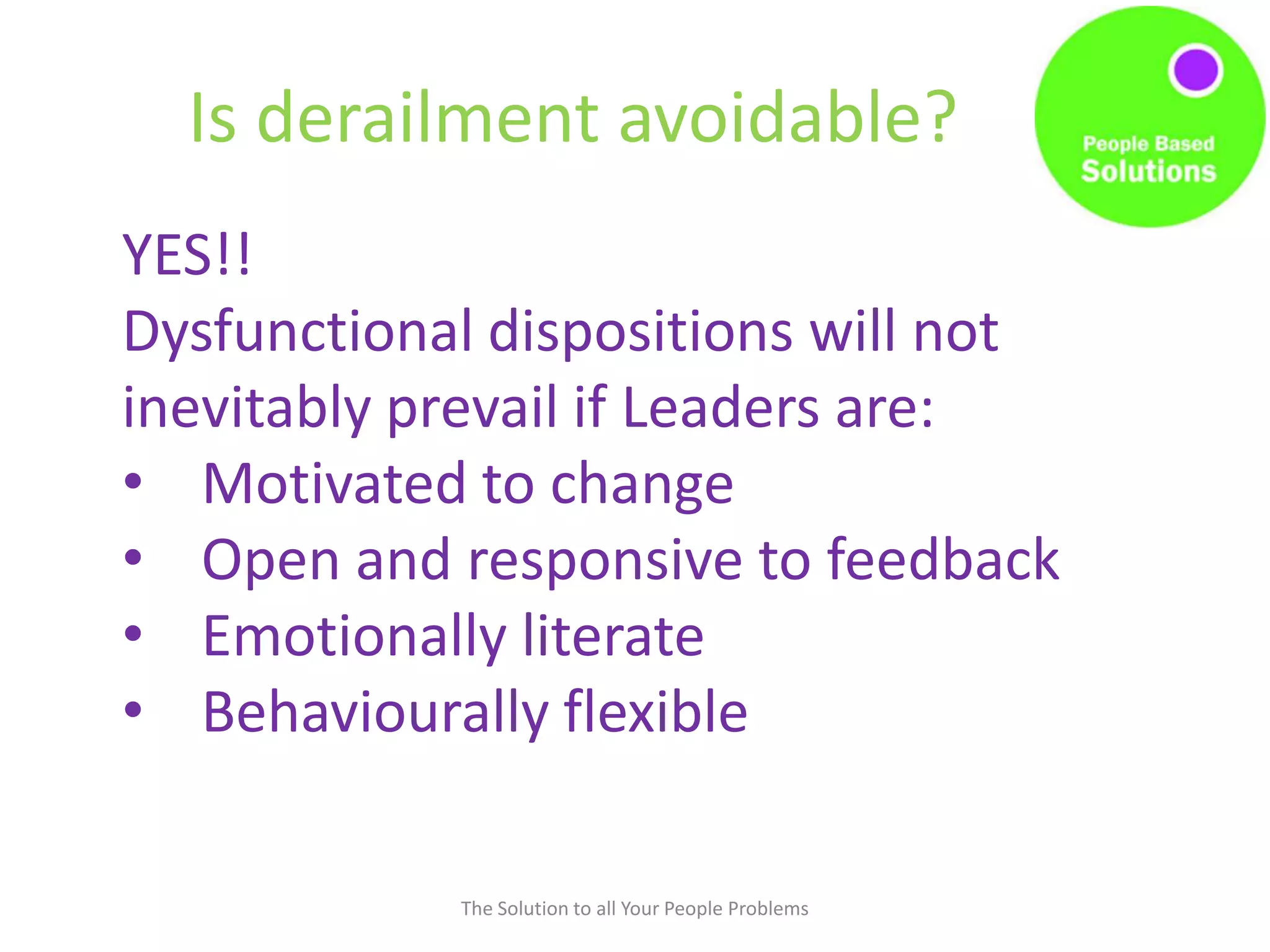 Is derailment avoidable?
The Solution to all Your People Problems
YES!!
Dysfunctional dispositions will not
inevitably prevail if Leaders are:
• Motivated to change
• Open and responsive to feedback
• Emotionally literate
• Behaviourally flexible
 