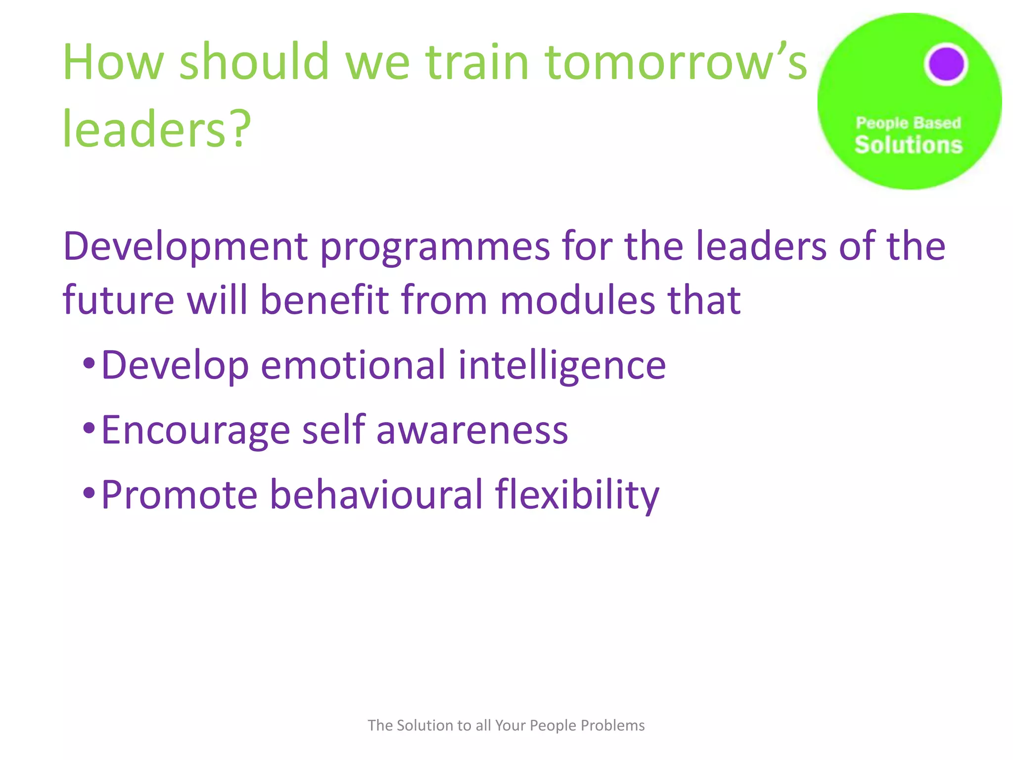 How should we train tomorrow’s
leaders?
Development programmes for the leaders of the
future will benefit from modules that
•Develop emotional intelligence
•Encourage self awareness
•Promote behavioural flexibility
The Solution to all Your People Problems
 
