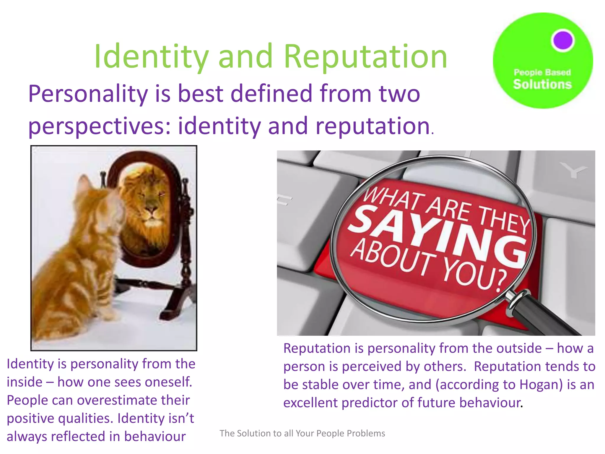 Identity and Reputation
The Solution to all Your People Problems
Personality is best defined from two
perspectives: identity and reputation.
Reputation is personality from the outside – how a
person is perceived by others. Reputation tends to
be stable over time, and (according to Hogan) is an
excellent predictor of future behaviour.
Identity is personality from the
inside – how one sees oneself.
People can overestimate their
positive qualities. Identity isn’t
always reflected in behaviour
 