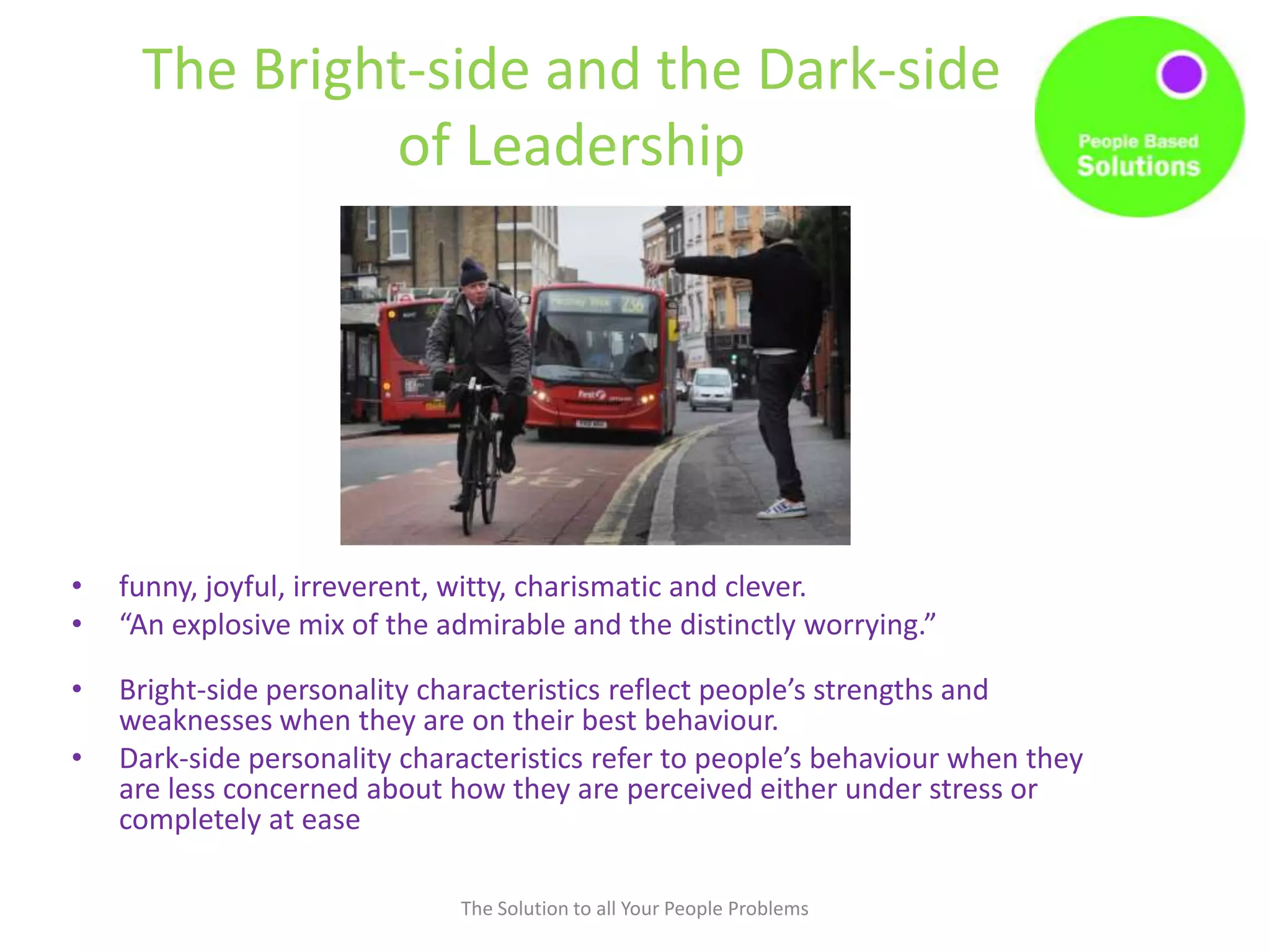 The Bright-side and the Dark-side
of Leadership
• funny, joyful, irreverent, witty, charismatic and clever.
• “An explosive mix of the admirable and the distinctly worrying.”
• Bright-side personality characteristics reflect people’s strengths and
weaknesses when they are on their best behaviour.
• Dark-side personality characteristics refer to people’s behaviour when they
are less concerned about how they are perceived either under stress or
completely at ease
The Solution to all Your People Problems
 
