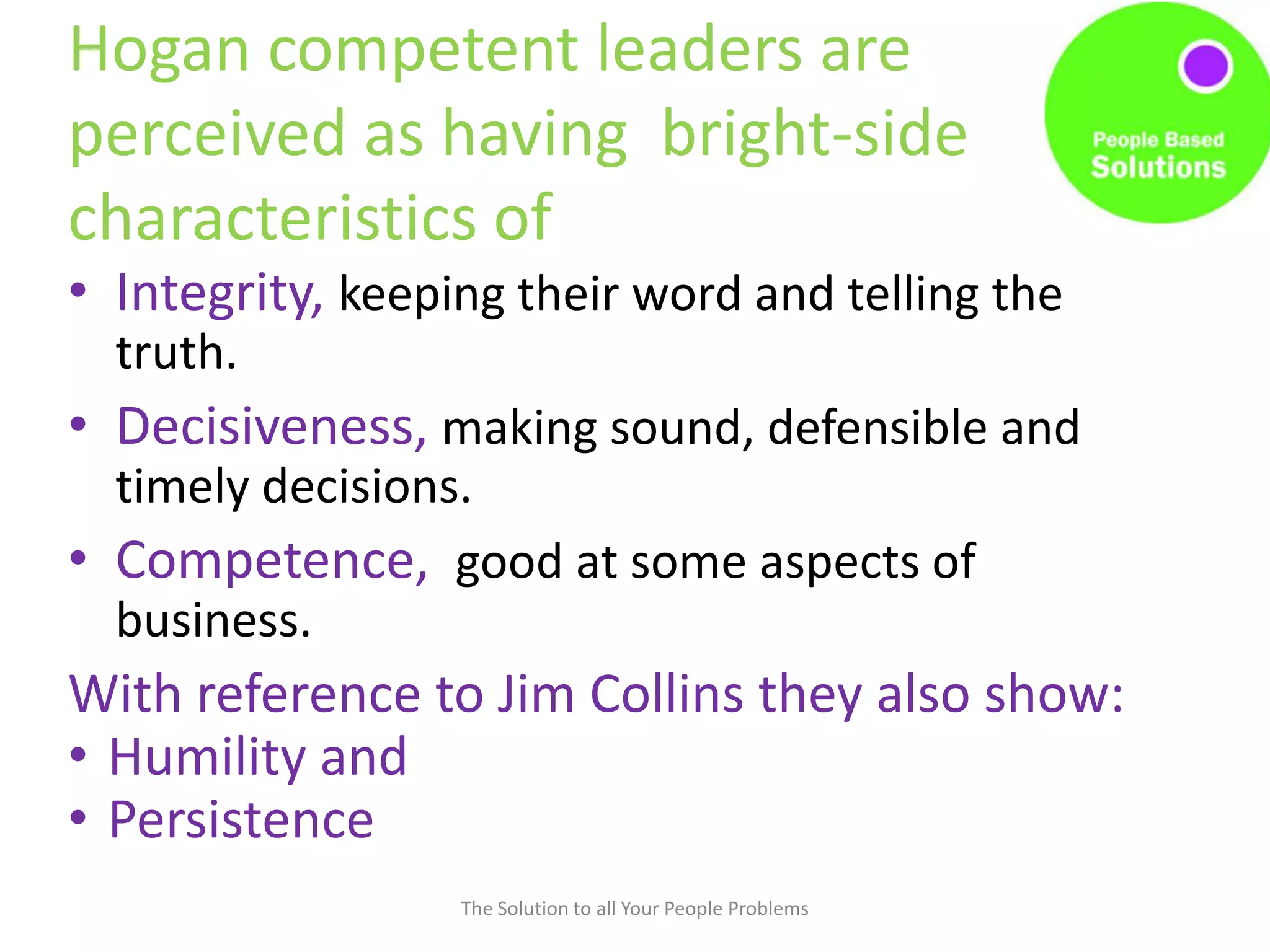 Hogan competent leaders are
perceived as having bright-side
characteristics of
• Integrity, keeping their word and telling the
truth.
• Decisiveness, making sound, defensible and
timely decisions.
• Competence, good at some aspects of
business.
With reference to Jim Collins they also show:
• Humility and
• Persistence
The Solution to all Your People Problems
 