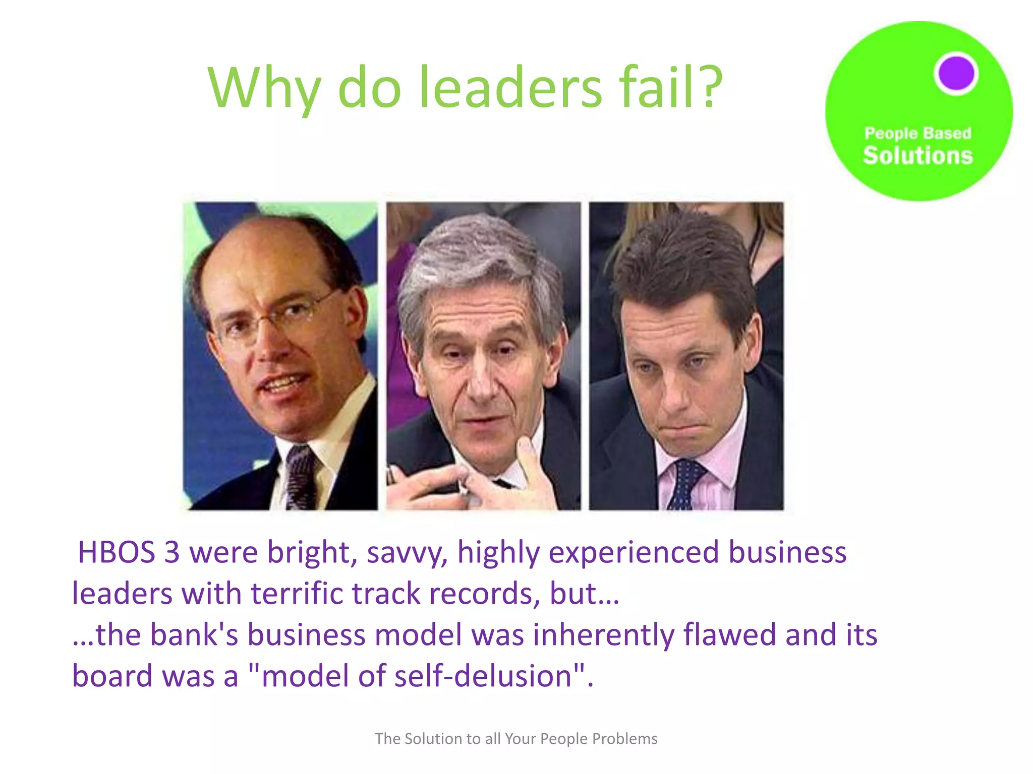 Why do leaders fail?
The Solution to all Your People Problems
HBOS 3 were bright, savvy, highly experienced business
leaders with terrific track records, but…
…the bank's business model was inherently flawed and its
board was a "model of self-delusion".
 