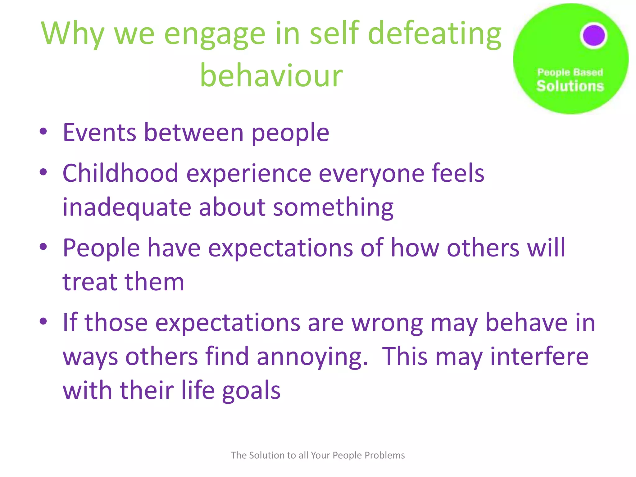 Why we engage in self defeating
behaviour
• Events between people
• Childhood experience everyone feels
inadequate about something
• People have expectations of how others will
treat them
• If those expectations are wrong may behave in
ways others find annoying. This may interfere
with their life goals
The Solution to all Your People Problems
 
