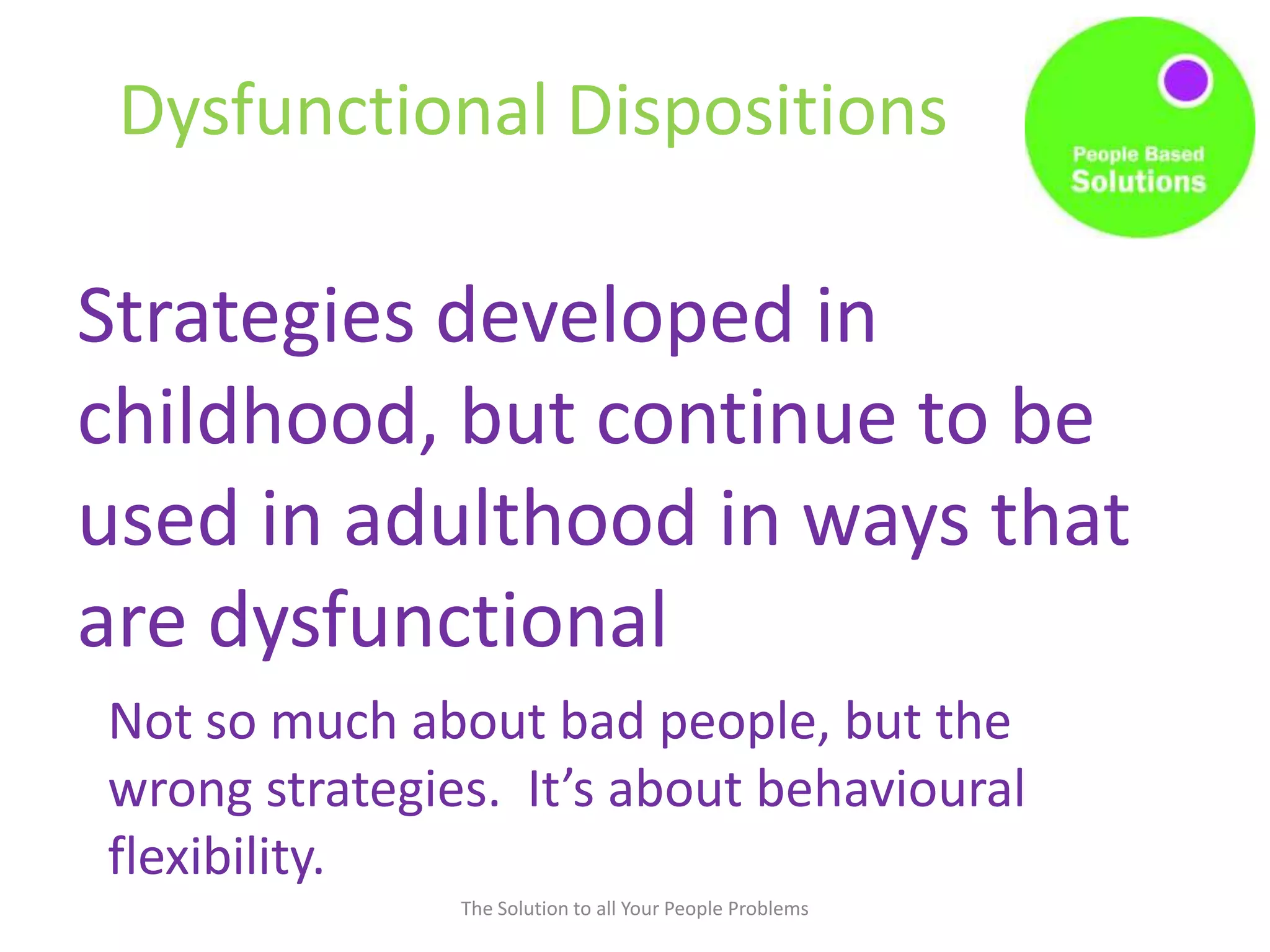 Dysfunctional Dispositions
The Solution to all Your People Problems
Strategies developed in
childhood, but continue to be
used in adulthood in ways that
are dysfunctional
Not so much about bad people, but the
wrong strategies. It’s about behavioural
flexibility.
 