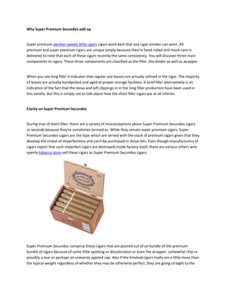 Why Super Premium Secundos add up


Super premium swisher sweets little cigars cigars work best that any cigar smoker can want. All
premium and super premium cigars are unique simply because they're hand rolled and much care is
delivered to note that each of these cigars recently the same consistency. You will discover three main
components to cigars. These three components are classified as the filler, the binder as well as wrapper.


When you see long filler it indicates that regular size leaves are actually utilised in the cigar. The majority
of leaves are actually handpicked and aged at proper storage facilities. A brief filler alternatively is an
indication of the fact that the loose and left clippings in in the long filler production have been used in
this variety. But this is simply not to talk about how the short filler cigars are at all inferior.


Clarity on Super Premium Secundos


During true of short filler, there are a variety of misconceptions about Super Premium Secundos cigars
or seconds because they're sometimes termed as. While they remain super premium cigars, Super
Premium Secundos cigars are the type which are served with the stack of premium cigars given that they
develop the tiniest of imperfections and can't be purchased in those lots. Even though manufacturers of
cigars report that such imperfect cigars are destroyed inside factory itself, there are various others who
openly tobacco store sell these cigars as Super Premium Secundos cigars.




Super Premium Secundos comprise those cigars that are poured out of an bundle of the premium
bundle of cigars because of some little spotting or discoloration or even the wrapper, somewhat chip or
possibly a tear or perhaps an unevenly applied cap. Also if the finished cigars really are a little more than
the typical weight regardless of whether they may be otherwise perfect, they are going straight to the
 