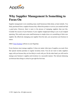 Why Supplier Management Is Something to
Focus On
Supplier management is not something many small businesses think about, at least initially. You
likely purchased from a supplier because they offered the product or service you needed and had
a good price. However, there is more to the process of managing suppliers than just this.
Consider the success of your business if your supplier stopped providing to you or just stopped
operating. This could cause some small businesses to simple close or to scrambling to find a new
supplier. By effectively managing your supplier from the start, you can protect your business in
return.

FREE Time Tracking software at your fingertips.

Every business must manage suppliers. It does not matter what type of supplies you need, from
that special onetime purchase to regular inventory items. You do not want to make suppliers
angry with you because they are less likely to work with you. On the other hand, you still need to
manage your business’s supplies and inventory in a successful manner. The intricate balancing
act between these things is critical to get right the first time.




© 2011 Apptivo Inc. All rights reserved.
 