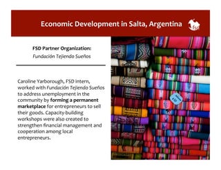 Economic 
Development 
in 
Salta, 
Argentina 
FSD 
Partner 
Organization: 
Fundación 
Tejiendo 
Sueños 
Caroline 
Yarborough, 
FSD 
intern, 
worked 
with 
Fundación 
Tejiendo 
Sueños 
to 
address 
unemployment 
in 
the 
community 
by 
forming 
a 
permanent 
marketplace 
for 
entrepreneurs 
to 
sell 
their 
goods. 
Capacity-­‐building 
workshops 
were 
also 
created 
to 
strengthen 
financial 
management 
and 
cooperation 
among 
local 
entrepreneurs. 
 