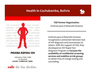 Health 
in 
Cochabamba, 
Bolivia 
FSD 
Partner 
Organization: 
Instituto 
para 
el 
Desarollo 
Humano 
Instituto 
para 
el 
Desarollo 
Humano 
recognized 
a 
connection 
between 
lack 
of 
HIV 
diagnosis 
and 
transmission 
to 
others. 
With 
the 
support 
of 
FSD, 
they 
developed 
an 
HIV 
Rapid 
Test 
Diagnosis 
Program 
to 
increase 
the 
availability 
of 
confidential 
screening 
services 
and 
mobilize 
at-­‐risk 
groups 
to 
obtain 
free-­‐of-­‐charge 
testing 
and 
counseling. 
 