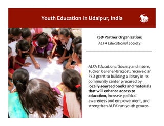 Youth 
Education 
in 
Udaipur, 
India 
FSD 
Partner 
Organization: 
ALFA 
Educational 
Society 
ALFA 
Educational 
Society 
and 
intern, 
Tucker 
Kelleher-­‐Brozost, 
received 
an 
FSD 
grant 
to 
building 
a 
library 
in 
its 
community 
center 
procured 
by 
locally-­‐sourced 
books 
and 
materials 
that 
will 
enhance 
access 
to 
education, 
increase 
political 
awareness 
and 
empowerment, 
and 
strengthen 
ALFA-­‐run 
youth 
groups. 
 
