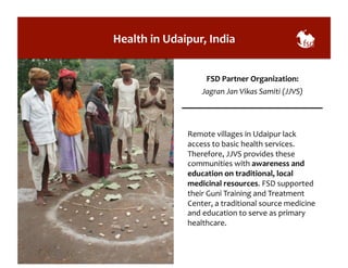 Health 
in 
Udaipur, 
India 
FSD 
Partner 
Organization: 
Jagran 
Jan 
Vikas 
Samiti 
(JJVS) 
Remote 
villages 
in 
Udaipur 
lack 
access 
to 
basic 
health 
services. 
Therefore, 
JJVS 
provides 
these 
communities 
with 
awareness 
and 
education 
on 
traditional, 
local 
medicinal 
resources. 
FSD 
supported 
their 
Guni 
Training 
and 
Treatment 
Center, 
a 
traditional 
source 
medicine 
and 
education 
to 
serve 
as 
primary 
healthcare. 
 