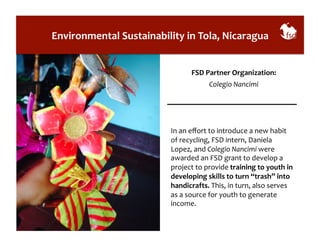 Environmental 
Sustainability 
in 
Tola, 
Nicaragua 
FSD 
Partner 
Organization: 
Colegio 
Nancimi 
In 
an 
effort 
to 
introduce 
a 
new 
habit 
of 
recycling, 
FSD 
intern, 
Daniela 
Lopez, 
and 
Colegio 
Nancimi 
were 
awarded 
an 
FSD 
grant 
to 
develop 
a 
project 
to 
provide 
training 
to 
youth 
in 
developing 
skills 
to 
turn 
“trash” 
into 
handicrafts. 
This, 
in 
turn, 
also 
serves 
as 
a 
source 
for 
youth 
to 
generate 
income. 
 