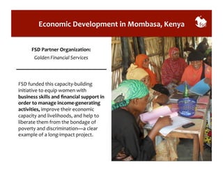 Economic 
Development 
in 
Mombasa, 
Kenya 
FSD 
Partner 
Organization: 
Golden 
Financial 
Services 
FSD 
funded 
this 
capacity-­‐building 
initiative 
to 
equip 
women 
with 
business 
skills 
and 
financial 
support 
in 
order 
to 
manage 
income-­‐generating 
activities, 
improve 
their 
economic 
capacity 
and 
livelihoods, 
and 
help 
to 
liberate 
them 
from 
the 
bondage 
of 
poverty 
and 
discrimination—a 
clear 
example 
of 
a 
long-­‐impact 
project. 
 