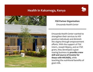 Health 
in 
Kakamega, 
Kenya 
FSD 
Partner 
Organization: 
Emusanda 
Health 
Center 
Emusanda 
Health 
Center 
wanted 
to 
strengthen 
their 
services 
to 
HIV 
positive 
individuals 
and 
diminish 
the 
stigma 
through 
empowerment 
efforts. 
With 
the 
support 
of 
FSd 
intern, 
Joseph 
Bejany, 
and 
an 
FSD 
grant, 
they 
developed 
a 
goat 
rearing 
business 
to 
provide 
a 
new 
skill 
and 
source 
of 
income 
for 
those 
with 
HIV/AIDS, 
while 
teaching 
the 
nutritional 
benefits 
of 
goat 
milk. 
 