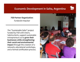 Economic 
Development 
in 
Salta, 
Argentina 
FSD 
Partner 
Organization: 
Fundación 
Impulsar 
The 
“Sustainable 
Salta” 
project 
funded 
by 
FSD 
with 
Intern, 
Sabrina 
Kerin, 
support 
sustainable 
entrepreneurs 
so 
to 
grow 
their 
businesses 
while 
strengthening 
their 
social 
and 
environmental 
impact 
through 
the 
creation 
of 
a 
network, 
educational 
workshops, 
and 
a 
formal 
certification 
process. 
 