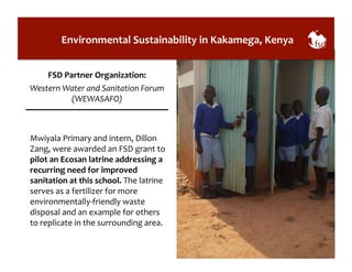 Environmental 
Sustainability 
in 
Kakamega, 
Kenya 
FSD 
Partner 
Organization: 
Western 
Water 
and 
Sanitation 
Forum 
(WEWASAFO) 
Mwiyala 
Primary 
and 
intern, 
Dillon 
Zang, 
were 
awarded 
an 
FSD 
grant 
to 
pilot 
an 
Ecosan 
latrine 
addressing 
a 
recurring 
need 
for 
improved 
sanitation 
at 
this 
school. 
The 
latrine 
serves 
as 
a 
fertilizer 
for 
more 
environmentally-­‐friendly 
waste 
disposal 
and 
an 
example 
for 
others 
to 
replicate 
in 
the 
surrounding 
area. 
 