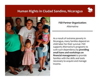 Human 
Rights 
in 
Ciudad 
Sandino, 
Nicaragua 
FSD 
Partner 
Organization: 
Alternativa 
As 
a 
result 
of 
extreme 
poverty 
in 
Nicaragua, 
many 
families 
depend 
on 
child 
labor 
for 
their 
survival. 
FSD 
supports 
Alternativa’s 
programs 
to 
curb 
such 
dependency 
by 
providing 
small 
loans 
and 
workshops 
on 
financial 
management 
to 
provide 
families 
with 
the 
skills 
and 
tools 
necessary 
to 
acquire 
and 
manage 
income. 
 