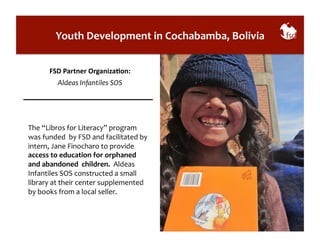 Youth 
Development 
in 
Cochabamba, 
Bolivia 
FSD 
Partner 
OrganizaAon: 
Aldeas 
Infantiles 
SOS 
The 
“Libros 
for 
Literacy” 
program 
was 
funded 
by 
FSD 
and 
facilitated 
by 
intern, 
Jane 
Finocharo 
to 
provide 
access 
to 
education 
for 
orphaned 
and 
abandoned 
children. 
Aldeas 
Infantiles 
SOS 
constructed 
a 
small 
library 
at 
their 
center 
supplemented 
by 
books 
from 
a 
local 
seller. 
 