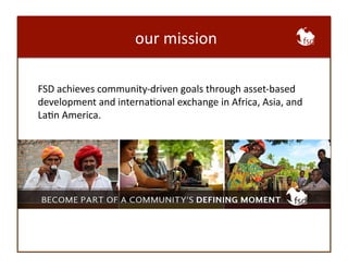 our 
mission 
FSD 
achieves 
community-­‐driven 
goals 
through 
asset-­‐based 
development 
and 
internaBonal 
exchange 
in 
Africa, 
Asia, 
and 
LaBn 
America. 
 