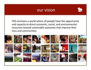 our 
vision 
FSD 
envisions 
a 
world 
where 
all 
people 
have 
the 
opportunity 
and 
capacity 
to 
direct 
economic, 
social, 
and 
environmental 
resources 
toward 
sustainable 
outcomes 
that 
improve 
their 
lives 
and 
communiBes. 
 