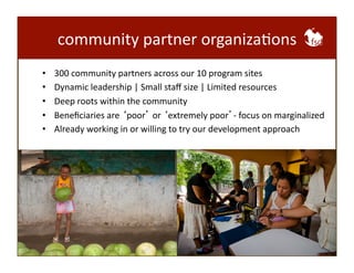 community 
partner 
organizaBons 
• 300 
community 
partners 
across 
our 
10 
program 
sites 
• Dynamic 
leadership 
| 
Small 
staff 
size 
| 
Limited 
resources 
• Deep 
roots 
within 
the 
community 
• Beneficiaries 
are 
‘poor’ 
or 
‘extremely 
poor’-­‐ 
focus 
on 
marginalized 
• Already 
working 
in 
or 
willing 
to 
try 
our 
development 
approach 
 