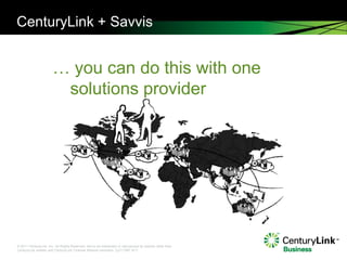 CenturyLink + Savvis


                       … you can do this with one
                        solutions provider




© 2011 CenturyLink, Inc. All Rights Reserved. Not to be distributed or reproduced by anyone other than
CenturyLink entities and CenturyLink Channel Alliance members. Cp111567 9/11
 