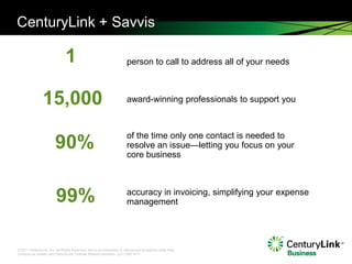 CenturyLink + Savvis

                               1                                       person to call to address all of your needs



                15,000                                                 award-winning professionals to support you



                                                                       of the time only one contact is needed to
                        90%                                            resolve an issue—letting you focus on your
                                                                       core business




                         99%                                           accuracy in invoicing, simplifying your expense
                                                                       management




© 2011 CenturyLink, Inc. All Rights Reserved. Not to be distributed or reproduced by anyone other than
CenturyLink entities and CenturyLink Channel Alliance members. Cp111567 9/11
 