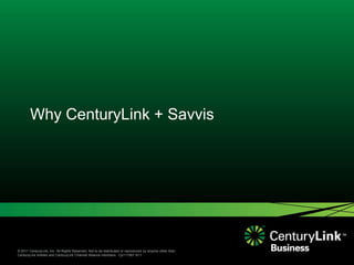 Why CenturyLink + Savvis




© 2011 CenturyLink, Inc. All Rights Reserved. Not to be distributed or reproduced by anyone other than
CenturyLink entities and CenturyLink Channel Alliance members. Cp111567 9/11
 