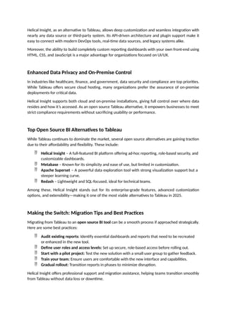 Helical Insight, as an alternative to Tableau, allows deep customization and seamless integration with
nearly any data source or third-party system. Its API-driven architecture and plugin support make it
easy to connect with modern DevOps tools, real-time data sources, and legacy systems alike.
Moreover, the ability to build completely custom reporting dashboards with your own front-end using
HTML, CSS, and JavaScript is a major advantage for organizations focused on UI/UX.
Enhanced Data Privacy and On-Premise Control
In industries like healthcare, finance, and government, data security and compliance are top priorities.
While Tableau offers secure cloud hosting, many organizations prefer the assurance of on-premise
deployments for critical data.
Helical Insight supports both cloud and on-premise installations, giving full control over where data
resides and how it’s accessed. As an open source Tableau alternative, it empowers businesses to meet
strict compliance requirements without sacrificing usability or performance.
Top Open Source BI Alternatives to Tableau
While Tableau continues to dominate the market, several open source alternatives are gaining traction
due to their affordability and flexibility. These include:
 Helical Insight – A full-featured BI platform offering ad-hoc reporting, role-based security, and
customizable dashboards.
 Metabase – Known for its simplicity and ease of use, but limited in customization.
 Apache Superset – A powerful data exploration tool with strong visualization support but a
steeper learning curve.
 Redash – Lightweight and SQL-focused, ideal for technical teams.
Among these, Helical Insight stands out for its enterprise-grade features, advanced customization
options, and extensibility—making it one of the most viable alternatives to Tableau in 2025.
Making the Switch: Migration Tips and Best Practices
Migrating from Tableau to an open source BI tool can be a smooth process if approached strategically.
Here are some best practices:
 Audit existing reports: Identify essential dashboards and reports that need to be recreated
or enhanced in the new tool.
 Define user roles and access levels: Set up secure, role-based access before rolling out.
 Start with a pilot project: Test the new solution with a small user group to gather feedback.
 Train your team: Ensure users are comfortable with the new interface and capabilities.
 Gradual rollout: Transition reports in phases to minimize disruption.
Helical Insight offers professional support and migration assistance, helping teams transition smoothly
from Tableau without data loss or downtime.
 