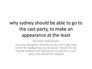 why sydney should be able to go to
    the cast party, to make an
     appearance at the least
                by haley malczewski
  not your daughter directly so you can’t get mad
  at her for badgering you because I made this by
  myself without her asking me to and also I just
             care a lot about the subject
 