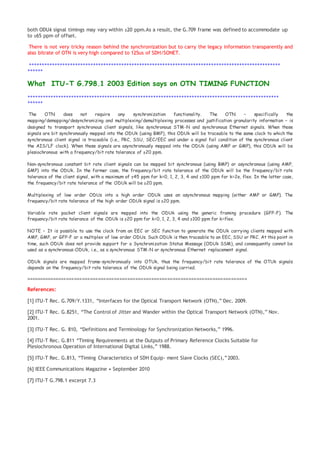 both ODUk signal timings may vary within ±20 ppm.As a result, the G.709 frame was defined to accommodate up
to ±65 ppm of offset.
There is not very tricky reason behind the synchronization but to carry the legacy information transparently and
also bitrate of OTN is very high compared to 125us of SDH/SONET.
++++++++++++++++++++++++++++++++++++++++++++++++++++++++++++++++++++++++++++++++++++++++++++++++++
++++++
What ITU-T G.798.1 2003 Edition says on OTN TIMING FUNCTION
++++++++++++++++++++++++++++++++++++++++++++++++++++++++++++++++++++++++++++++++++++++++++++++++++
++++++
The OTN does not require any synchronization functionality. The OTN – specifically the
mapping/demapping/desynchronizing and multiplexing/demultiplexing processes and justification granularity information – is
designed to transport synchronous client signals, like synchronous STM-N and synchronous Ethernet signals. When those
signals are bit synchronously mapped into the ODUk (using BMP), this ODUk will be traceable to the same clock to which the
synchronous client signal is traceable (i.e., PRC, SSU, SEC/EEC and under a signal fail condition of the synchronous client
the AIS/LF clock). When those signals are asynchronously mapped into the ODUk (using AMP or GMP), this ODUk will be
plesiochronous with a frequency/bit rate tolerance of ±20 ppm.
Non-synchronous constant bit rate client signals can be mapped bit synchronous (using BMP) or asynchronous (using AMP,
GMP) into the ODUk. In the former case, the frequency/bit rate tolerance of the ODUk will be the frequency/bit rate
tolerance of the client signal, with a maximum of ±45 ppm for k=0, 1, 2, 3, 4 and ±100 ppm for k=2e, flex. In the latter case,
the frequency/bit rate tolerance of the ODUk will be ±20 ppm.
Multiplexing of low order ODUs into a high order ODUk uses an asynchronous mapping (either AMP or GMP). The
frequency/bit rate tolerance of the high order ODUk signal is ±20 ppm.
Variable rate packet client signals are mapped into the ODUk using the generic framing procedure (GFP-F). The
frequency/bit rate tolerance of the ODUk is ±20 ppm for k=0, 1, 2, 3, 4 and ±100 ppm for k=flex.
NOTE – It is possible to use the clock from an EEC or SEC function to generate the ODUk carrying clients mapped with
AMP, GMP, or GFP-F or a multiplex of low order ODUs. Such ODUk is then traceable to an EEC, SSU or PRC. At this point in
time, such ODUk does not provide support for a Synchronization Status Message (ODUk SSM), and consequently cannot be
used as a synchronous-ODUk, i.e., as a synchronous STM-N or synchronous Ethernet replacement signal.
ODUk signals are mapped frame-synchronously into OTUk, thus the frequency/bit rate tolerance of the OTUk signals
depends on the frequency/bit rate tolerance of the ODUk signal being carried.
===================================================================================
References:
[1] ITU-T Rec. G.709/Y.1331, “Interfaces for the Optical Transport Network (OTN),” Dec. 2009.
[2] ITU-T Rec. G.8251, “The Control of Jitter and Wander within the Optical Transport Network (OTN),” Nov.
2001.
[3] ITU-T Rec. G. 810, “Definitions and Terminology for Synchronization Networks,” 1996.
[4] ITU-T Rec. G.811 “Timing Requirements at the Outputs of Primary Reference Clocks Suitable for
Plesiochronous Operation of International Digital Links,” 1988.
[5] ITU-T Rec. G.813, “Timing Characteristics of SDH Equip- ment Slave Clocks (SEC),”2003.
[6] IEEE Communications Magazine • September 2010
[7] ITU-T G.798.1 excerpt 7.3
 